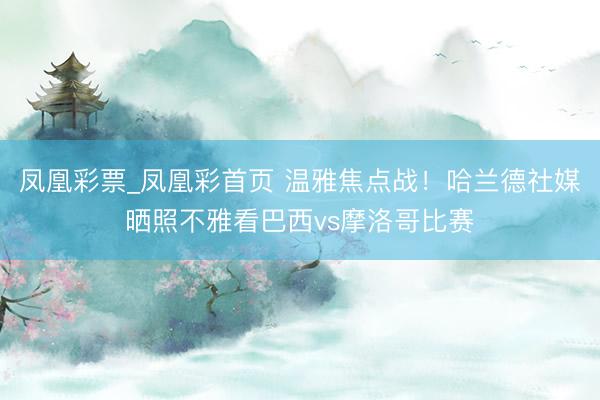 凤凰彩票_凤凰彩首页 温雅焦点战!哈兰德社媒晒照不雅看巴西vs摩洛哥比赛