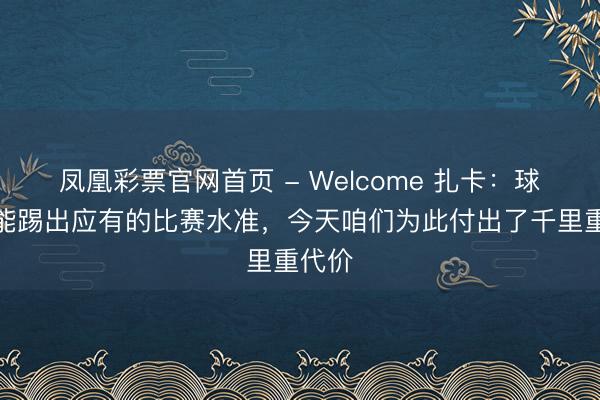 凤凰彩票官网首页 - Welcome 扎卡:球队没能踢出应有的比赛水准,今天咱们为此付出了千里重代价