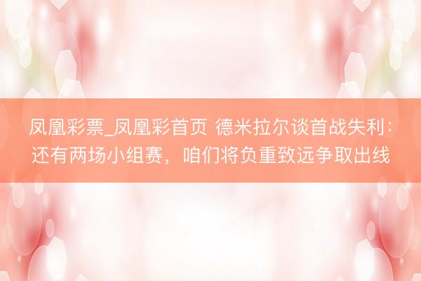 凤凰彩票_凤凰彩首页 德米拉尔谈首战失利:还有两场小组赛,咱们将负重致远争取出线