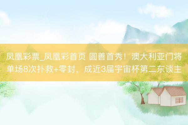 凤凰彩票_凤凰彩首页 圆善首秀!澳大利亚门将单场8次扑救+零封,成近3届宇宙杯第二东谈主