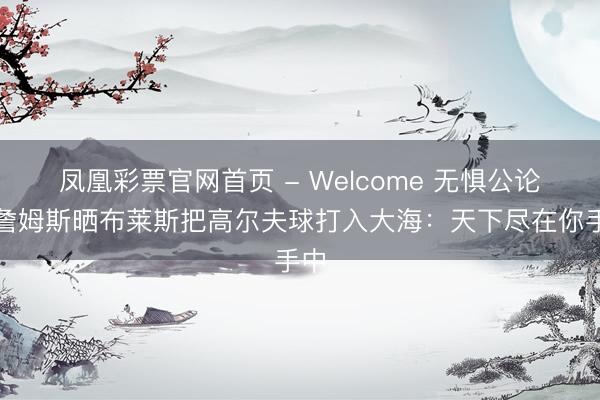 凤凰彩票官网首页 - Welcome 无惧公论!詹姆斯晒布莱斯把高尔夫球打入大海:天下尽在你手中