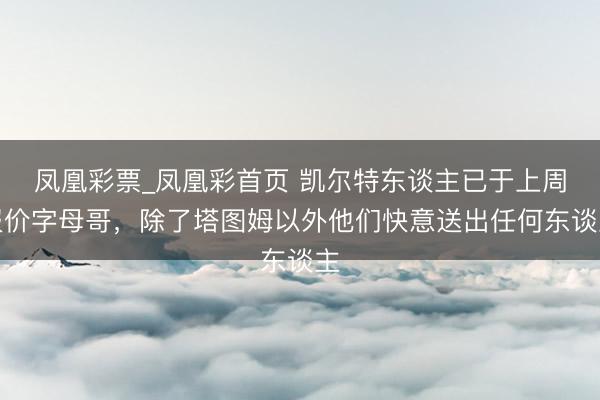 凤凰彩票_凤凰彩首页 凯尔特东谈主已于上周报价字母哥，除了塔图姆以外他们快意送出任何东谈主