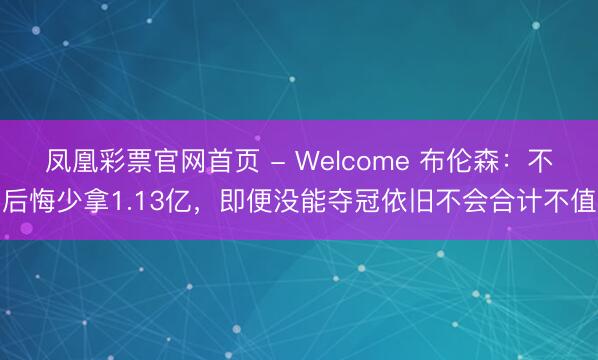 凤凰彩票官网首页 - Welcome 布伦森：不后悔少拿1.13亿，即便没能夺冠依旧不会合计不值