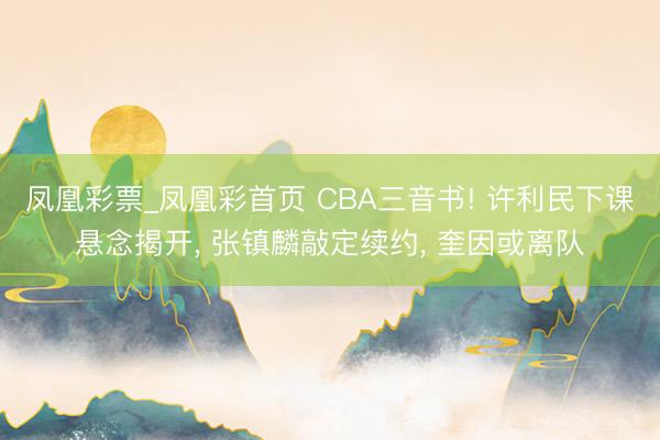 凤凰彩票_凤凰彩首页 CBA三音书! 许利民下课悬念揭开， 张镇麟敲定续约， 奎因或离队