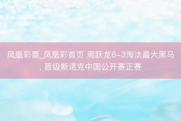 凤凰彩票_凤凰彩首页 周跃龙6-3淘汰最大黑马， 晋级斯诺克中国公开赛正赛