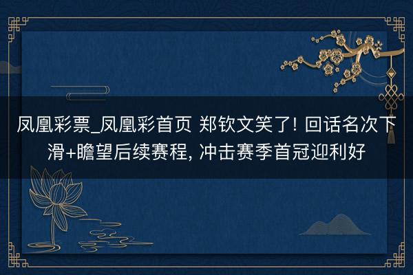凤凰彩票_凤凰彩首页 郑钦文笑了! 回话名次下滑+瞻望后续赛程， 冲击赛季首冠迎利好