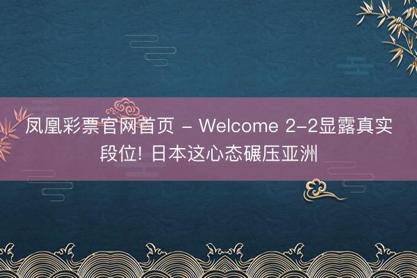 凤凰彩票官网首页 - Welcome 2-2显露真实段位! 日本这心态碾压亚洲