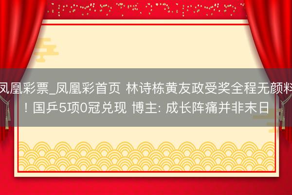 凤凰彩票_凤凰彩首页 林诗栋黄友政受奖全程无颜料! 国乒5项0冠兑现 博主: 成长阵痛并非末日
