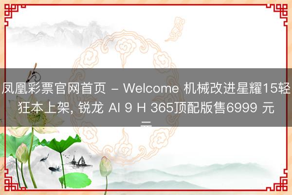 凤凰彩票官网首页 - Welcome 机械改进星耀15轻狂本上架， 锐龙 AI 9 H 365顶配版售6999 元