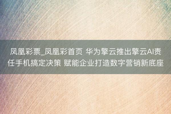 凤凰彩票_凤凰彩首页 华为擎云推出擎云AI责任手机搞定决策 赋能企业打造数字营销新底座