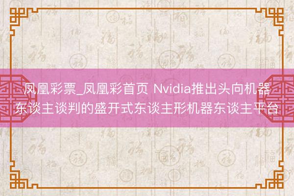 凤凰彩票_凤凰彩首页 Nvidia推出头向机器东谈主谈判的盛开式东谈主形机器东谈主平台