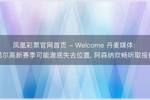 凤凰彩票官网首页 - Welcome 丹麦媒体: 诺尔高新赛季可能澈底失去位置， 阿森纳欢畅听取报价