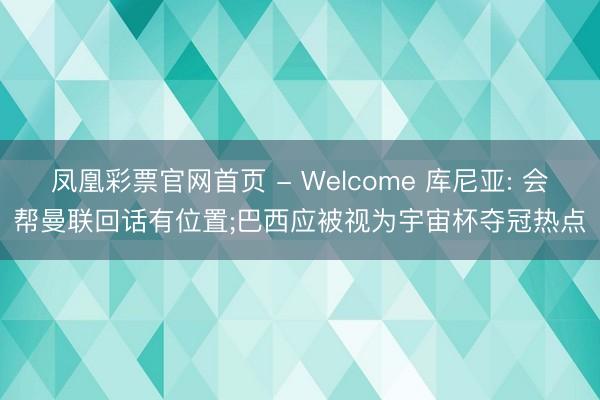 凤凰彩票官网首页 - Welcome 库尼亚: 会帮曼联回话有位置;巴西应被视为宇宙杯夺冠热点