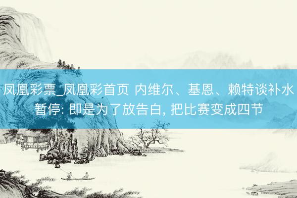 凤凰彩票_凤凰彩首页 内维尔、基恩、赖特谈补水暂停: 即是为了放告白， 把比赛变成四节