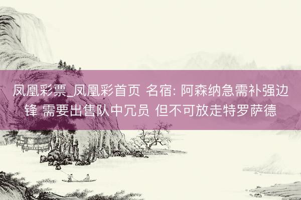 凤凰彩票_凤凰彩首页 名宿: 阿森纳急需补强边锋 需要出售队中冗员 但不可放走特罗萨德