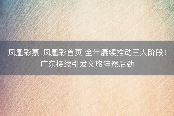 凤凰彩票_凤凰彩首页 全年赓续推动三大阶段！广东接续引发文旅猝然后劲