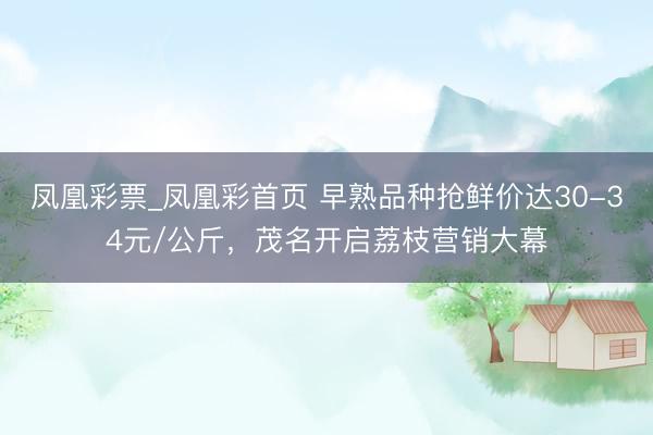 凤凰彩票_凤凰彩首页 早熟品种抢鲜价达30-34元/公斤,茂名开启荔枝营销大幕