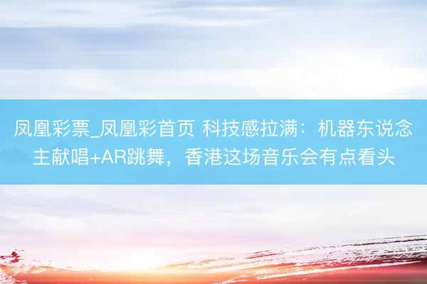 凤凰彩票_凤凰彩首页 科技感拉满：机器东说念主献唱+AR跳舞，香港这场音乐会有点看头