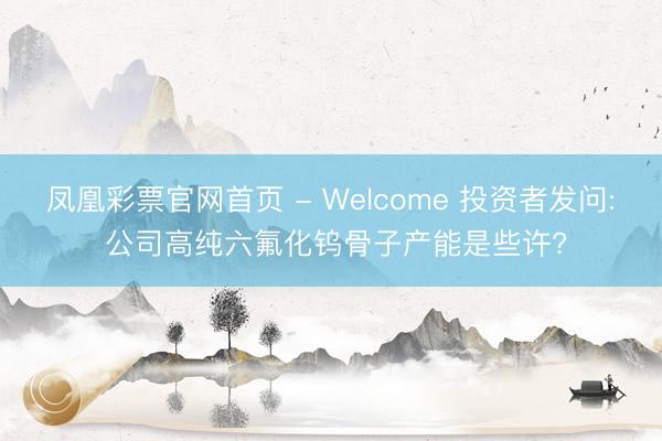 凤凰彩票官网首页 - Welcome 投资者发问: 公司高纯六氟化钨骨子产能是些许?