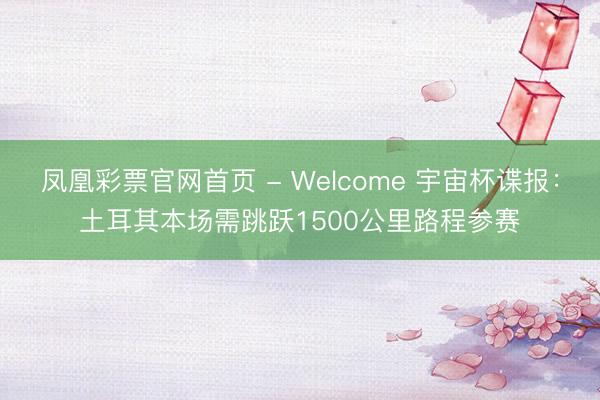 凤凰彩票官网首页 - Welcome 宇宙杯谍报：土耳其本场需跳跃1500公里路程参赛