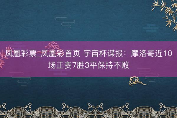 凤凰彩票_凤凰彩首页 宇宙杯谍报：摩洛哥近10场正赛7胜3平保持不败
