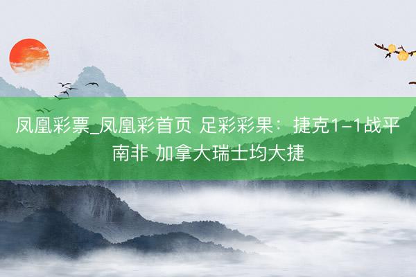凤凰彩票_凤凰彩首页 足彩彩果：捷克1-1战平南非 加拿大瑞士均大捷