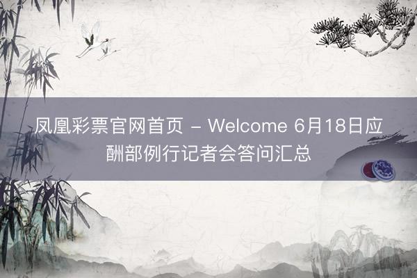 凤凰彩票官网首页 - Welcome 6月18日应酬部例行记者会答问汇总