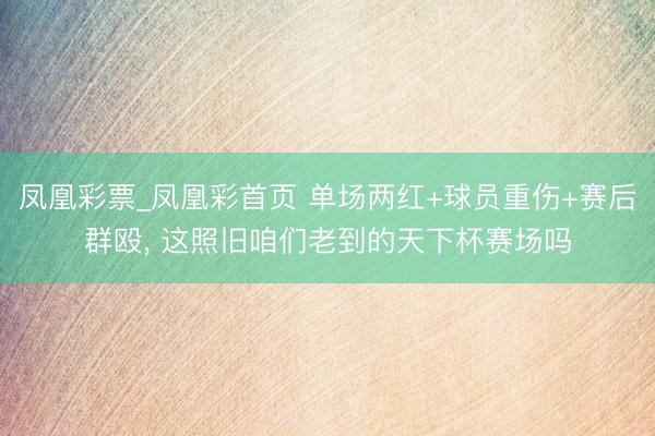 凤凰彩票_凤凰彩首页 单场两红+球员重伤+赛后群殴， 这照旧咱们老到的天下杯赛场吗