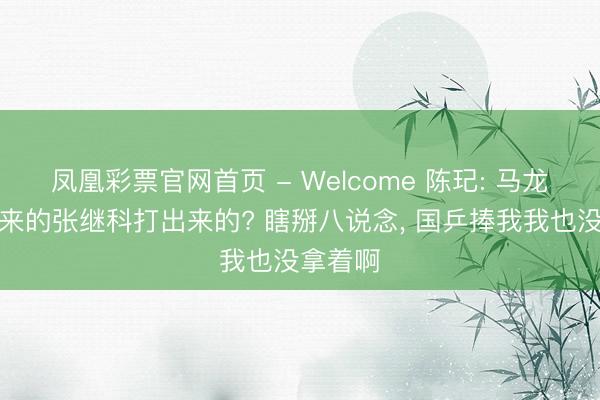 凤凰彩票官网首页 - Welcome 陈玘: 马龙是捧出来的张继科打出来的? 瞎掰八说念， 国乒捧我我也没拿着啊