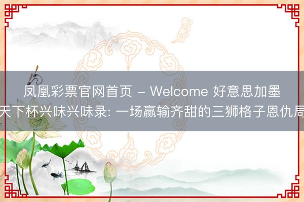 凤凰彩票官网首页 - Welcome 好意思加墨天下杯兴味兴味录: 一场赢输齐甜的三狮格子恩仇局