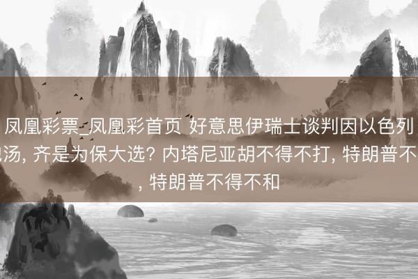 凤凰彩票_凤凰彩首页 好意思伊瑞士谈判因以色列搅局泡汤， 齐是为保大选? 内塔尼亚胡不得不打， 特朗普不得不和