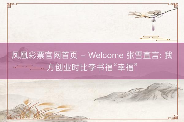 凤凰彩票官网首页 - Welcome 张雪直言: 我方创业时比李书福“幸福”